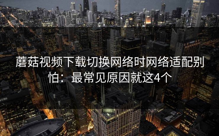 蘑菇视频下载切换网络时网络适配别怕：最常见原因就这4个
