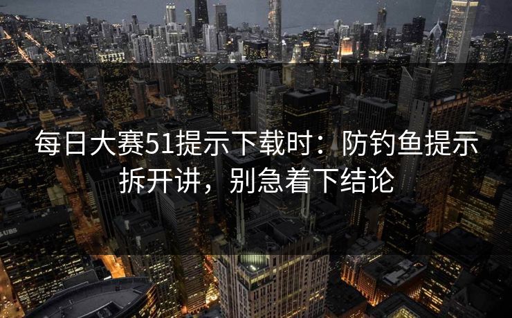 每日大赛51提示下载时:防钓鱼提示拆开讲,别急着下结论 第1张 每日大赛51提示下载时:防钓鱼提示拆开讲,别急着下结论 第1张