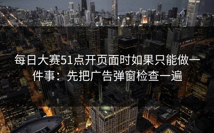 每日大赛51点开页面时如果只能做一件事:先把广告弹窗检查一遍 第1张 每日大赛51点开页面时如果只能做一件事:先把广告弹窗检查一遍 第1张